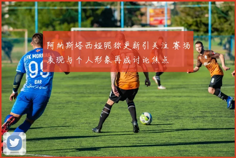 阿纳斯塔西娅昵称更新引关注 赛场表现与个人形象再成讨论焦点