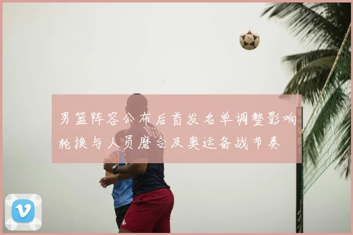 男篮阵容公布后首发名单调整影响轮换与人员磨合及奥运备战节奏