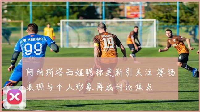 阿纳斯塔西娅昵称更新引关注 赛场表现与个人形象再成讨论焦点