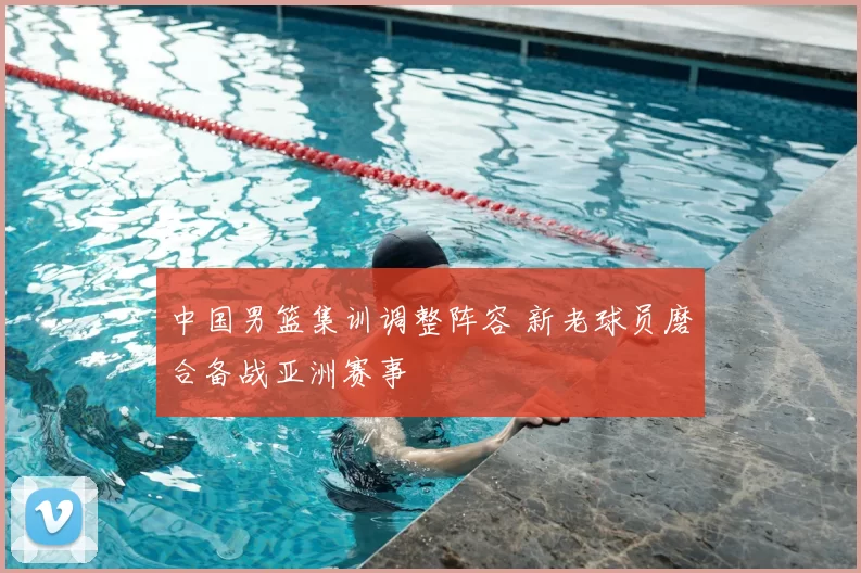 中国男篮集训调整阵容 新老球员磨合备战亚洲赛事