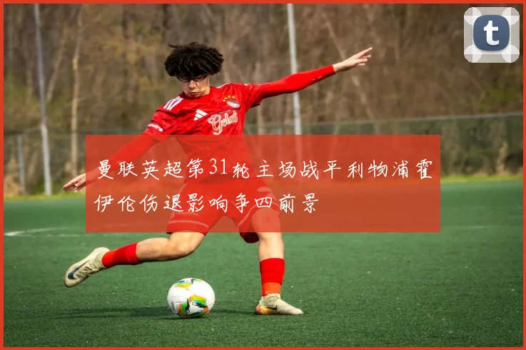 曼联英超第31轮主场战平利物浦霍伊伦伤退影响争四前景