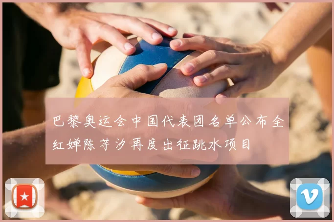 巴黎奥运会中国代表团名单公布全红婵陈芋汐再度出征跳水项目