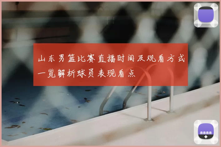 山东男篮比赛直播时间及观看方式一览解析球员表现看点