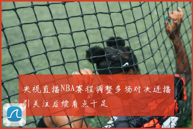 央视直播NBA赛程调整多场对决连播引关注后续看点十足