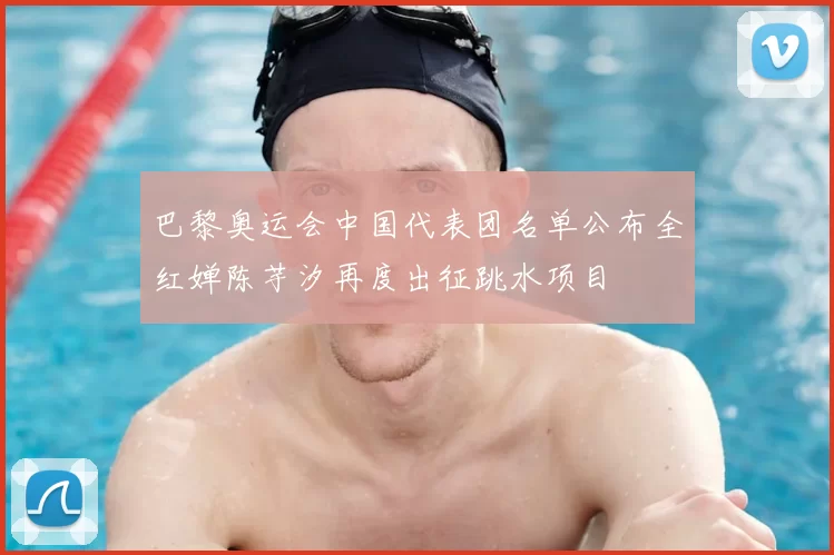巴黎奥运会中国代表团名单公布全红婵陈芋汐再度出征跳水项目