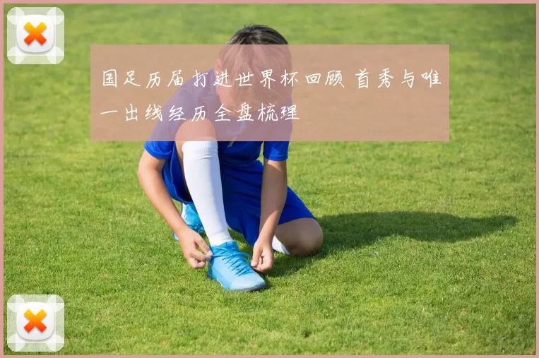 国足历届打进世界杯回顾 首秀与唯一出线经历全盘梳理
