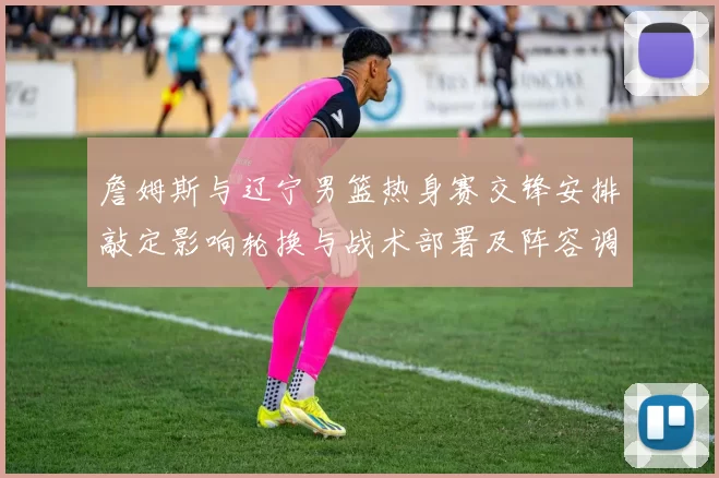 詹姆斯与辽宁男篮热身赛交锋安排敲定影响轮换与战术部署及阵容调整