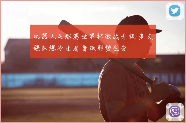 机器人足球赛世界杯激战升级 多支强队爆冷出局晋级形势生变