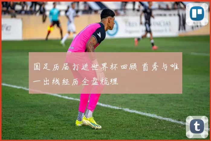 国足历届打进世界杯回顾 首秀与唯一出线经历全盘梳理