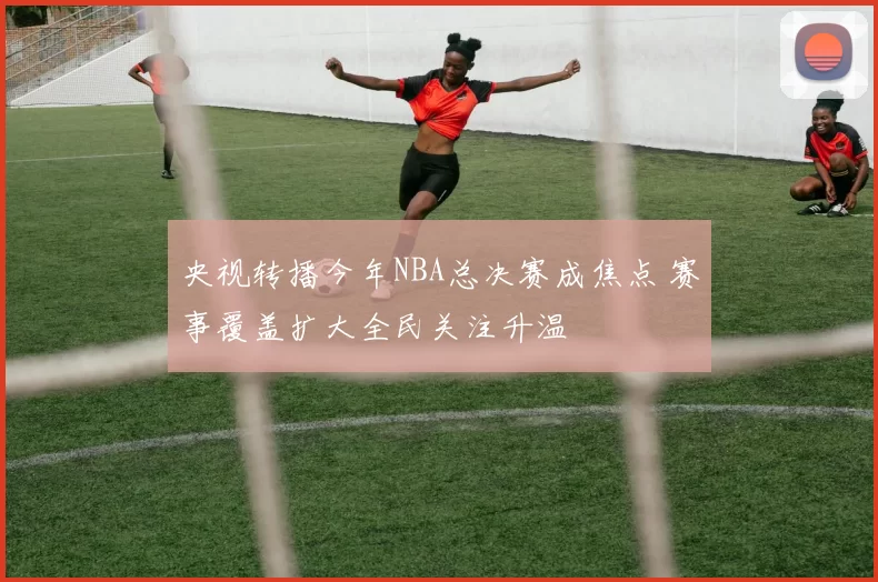 央视转播今年NBA总决赛成焦点 赛事覆盖扩大全民关注升温