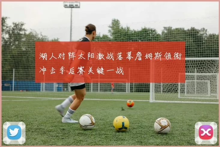 湖人对阵太阳激战落幕詹姆斯领衔冲击季后赛关键一战