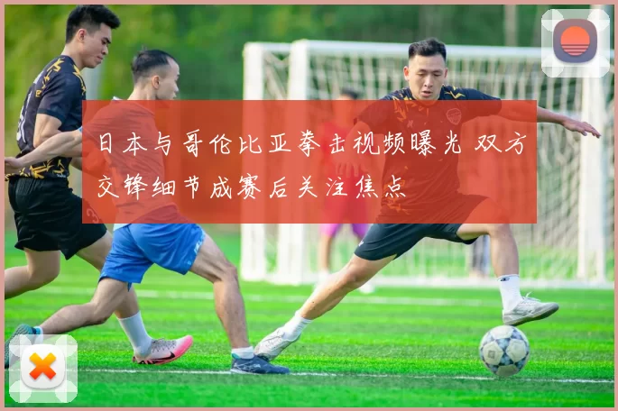 日本与哥伦比亚拳击视频曝光 双方交锋细节成赛后关注焦点
