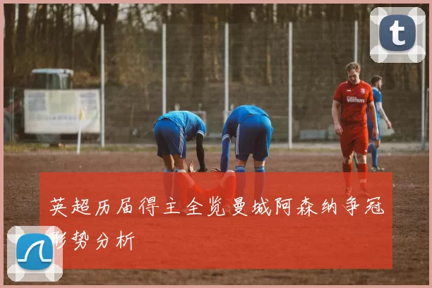 英超历届得主全览曼城阿森纳争冠形势分析
