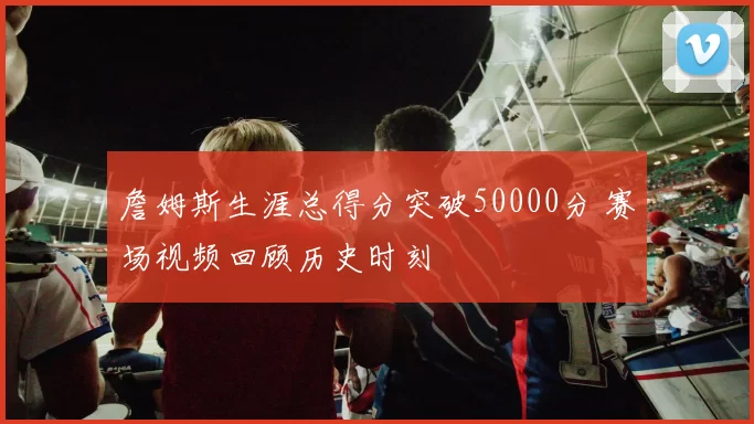 詹姆斯生涯总得分突破50000分 赛场视频回顾历史时刻
