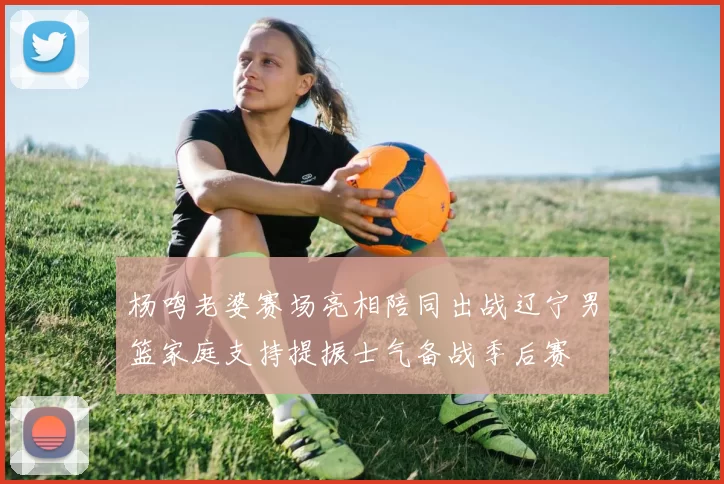 杨鸣老婆赛场亮相陪同出战辽宁男篮家庭支持提振士气备战季后赛