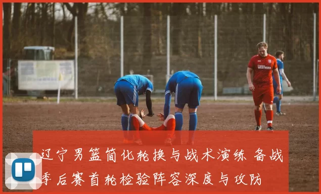 辽宁男篮简化轮换与战术演练 备战季后赛首轮检验阵容深度与攻防