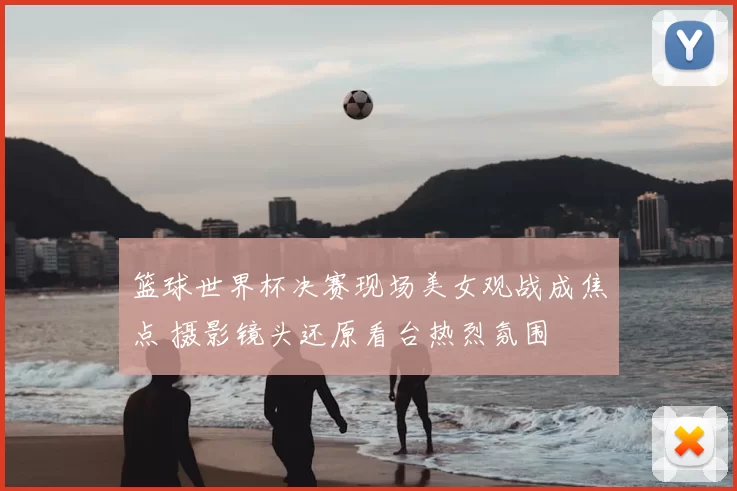 篮球世界杯决赛现场美女观战成焦点 摄影镜头还原看台热烈氛围