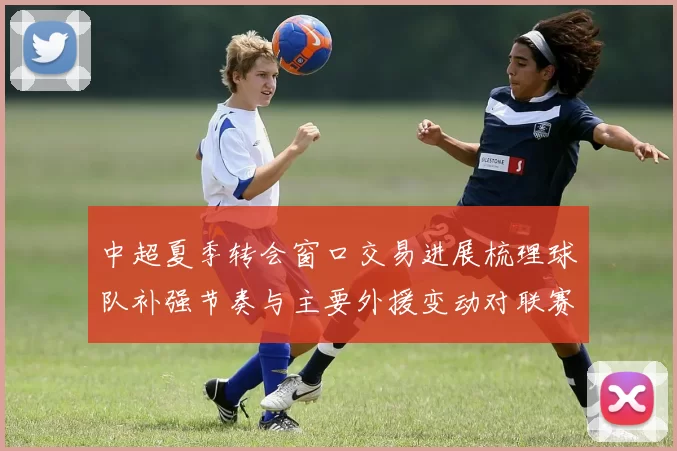 中超夏季转会窗口交易进展梳理球队补强节奏与主要外援变动对联赛影响