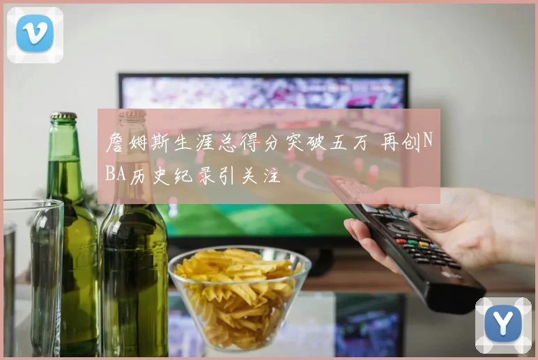 詹姆斯生涯总得分突破五万 再创NBA历史纪录引关注