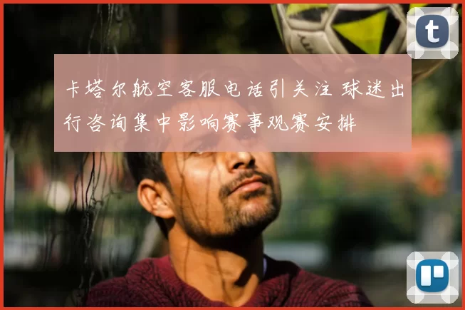 卡塔尔航空客服电话引关注 球迷出行咨询集中影响赛事观赛安排