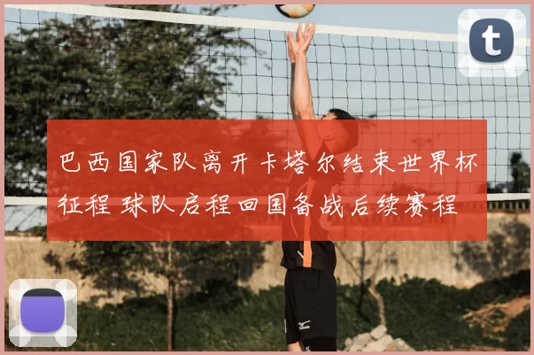 巴西国家队离开卡塔尔结束世界杯征程 球队启程回国备战后续赛程