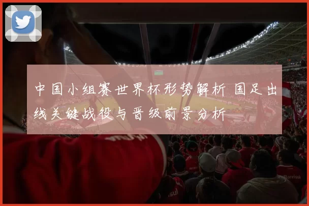 中国小组赛世界杯形势解析 国足出线关键战役与晋级前景分析