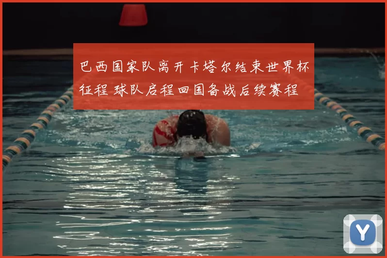 巴西国家队离开卡塔尔结束世界杯征程 球队启程回国备战后续赛程