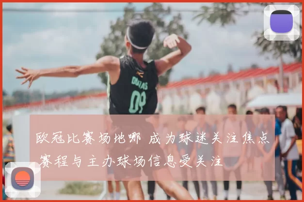 欧冠比赛场地哪 成为球迷关注焦点 赛程与主办球场信息受关注
