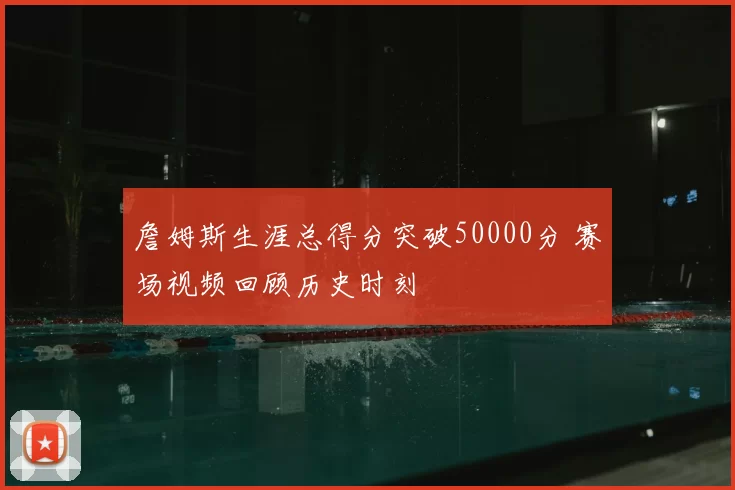 詹姆斯生涯总得分突破50000分 赛场视频回顾历史时刻