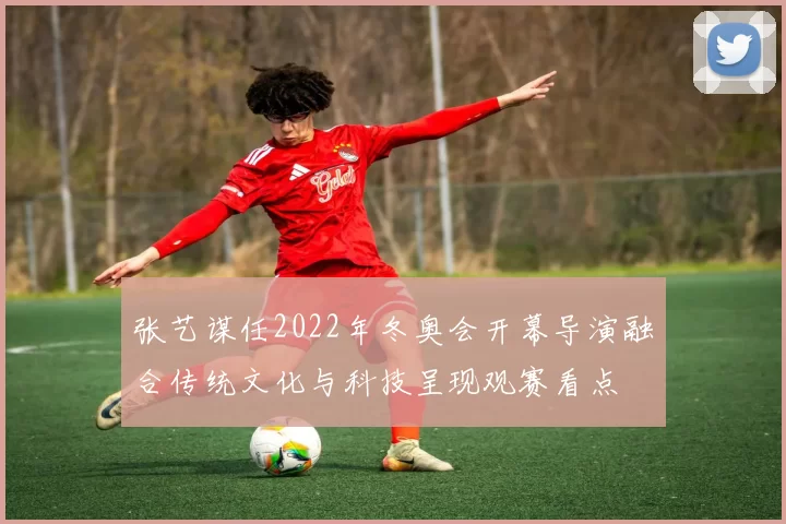 张艺谋任2022年冬奥会开幕导演融合传统文化与科技呈现观赛看点