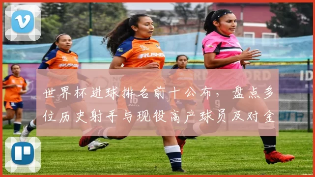 世界杯进球排名前十公布，盘点多位历史射手与现役高产球员及对金靴影响