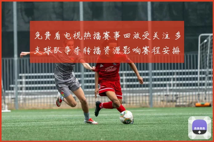 免费看电视热播赛事回放受关注 多支球队争夺转播资源影响赛程安排