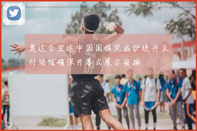 奥运会空运中国国旗完成护送并交付场馆确保开幕式展示安排