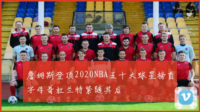 詹姆斯登顶2020NBA五十大球星榜首字母哥杜兰特紧随其后