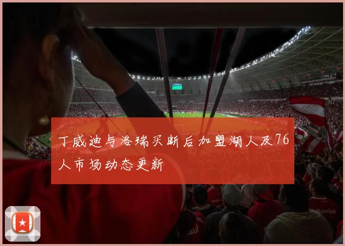 丁威迪与洛瑞买断后加盟湖人及76人市场动态更新
