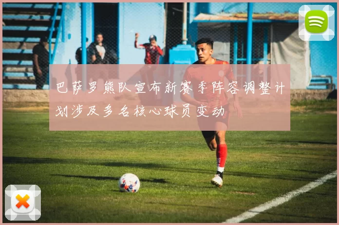 巴萨罗熊队宣布新赛季阵容调整计划涉及多名核心球员变动